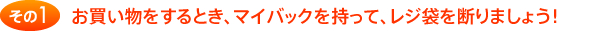 その1 お買い物をするとき、マイバックを持って、レジ袋を断りましょう！