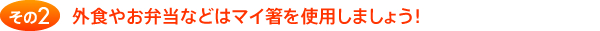 その2 外食やお弁当などはマイ箸を使用しましょう！