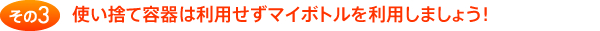 その3 使い捨て容器は利用せずマイボトルを利用しましょう！